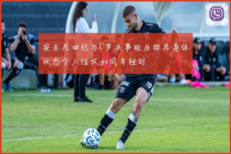 安东尼回忆与C罗共事经历称其身体状态令人惊叹如同年轻时