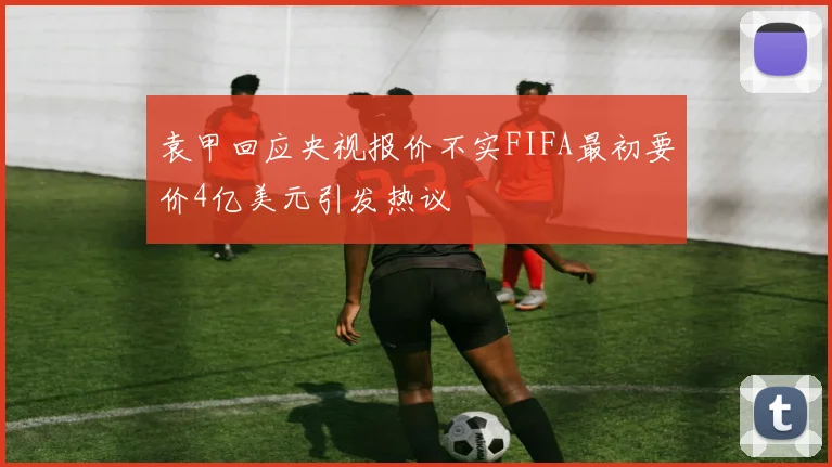 袁甲回应央视报价不实FIFA最初要价4亿美元引发热议
