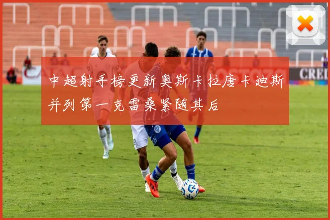 中超射手榜更新奥斯卡拉唐卡迪斯并列第一克雷桑紧随其后