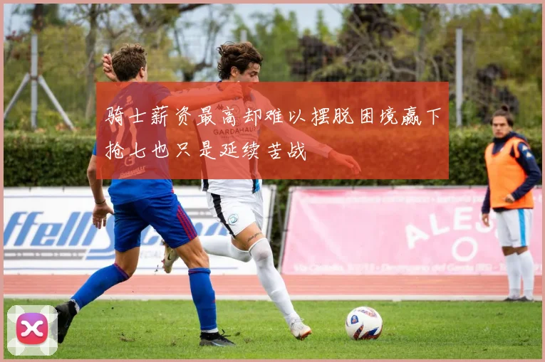 骑士薪资最高却难以摆脱困境赢下抢七也只是延续苦战