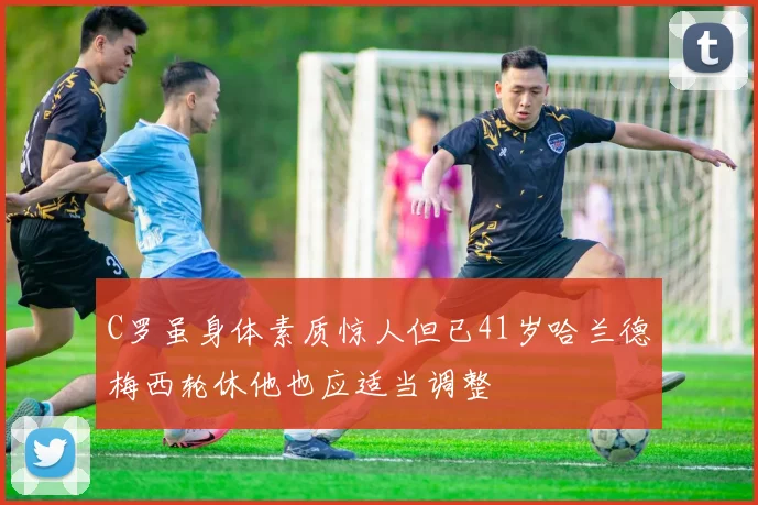 C罗虽身体素质惊人但已41岁哈兰德梅西轮休他也应适当调整