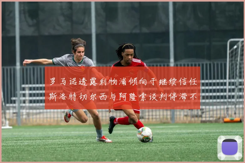 罗马诺透露利物浦倾向于继续信任斯洛特切尔西与阿隆索谈判停滞不前