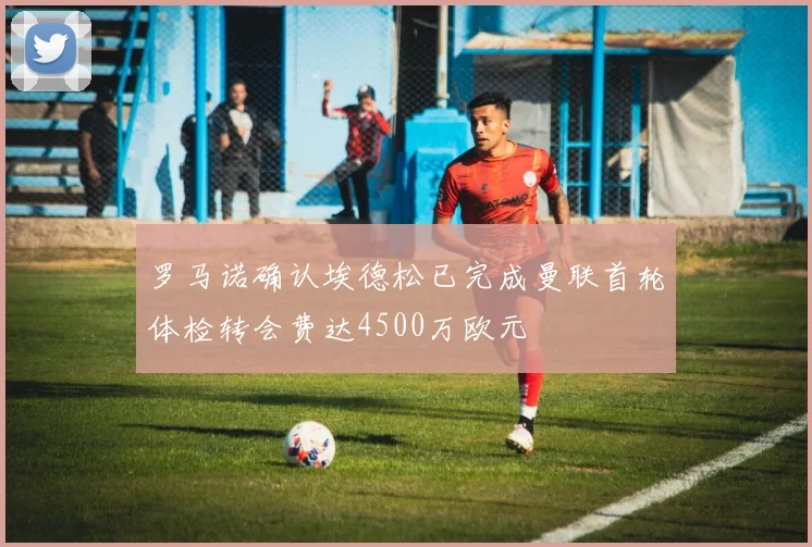 罗马诺确认埃德松已完成曼联首轮体检转会费达4500万欧元