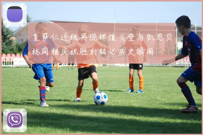 皇萨仁连线再现辉煌戈登与凯恩贝林同框庆祝胜利铭记历史瞬间