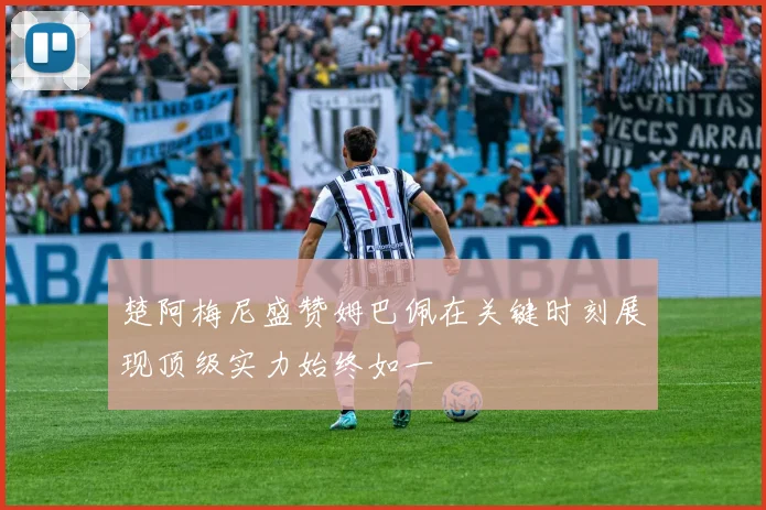 楚阿梅尼盛赞姆巴佩在关键时刻展现顶级实力始终如一