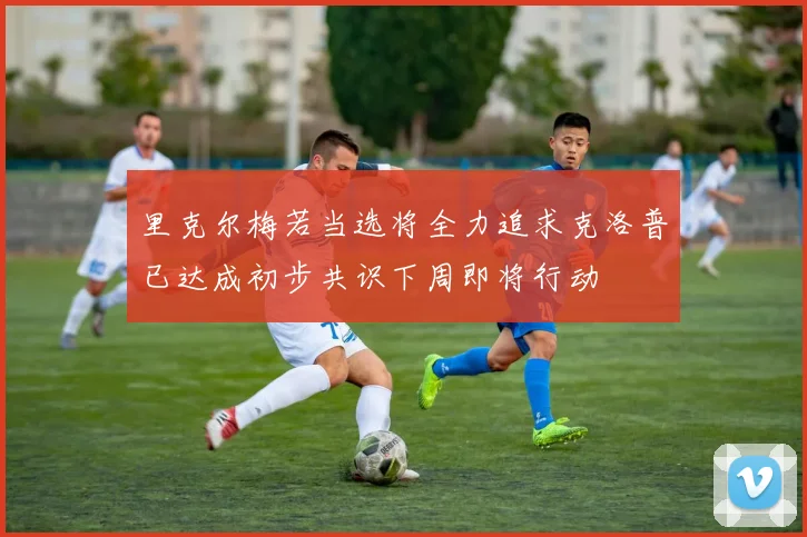 里克尔梅若当选将全力追求克洛普已达成初步共识下周即将行动