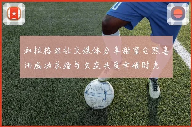 加拉格尔社交媒体分享甜蜜合照喜讯成功求婚与女友共度幸福时光