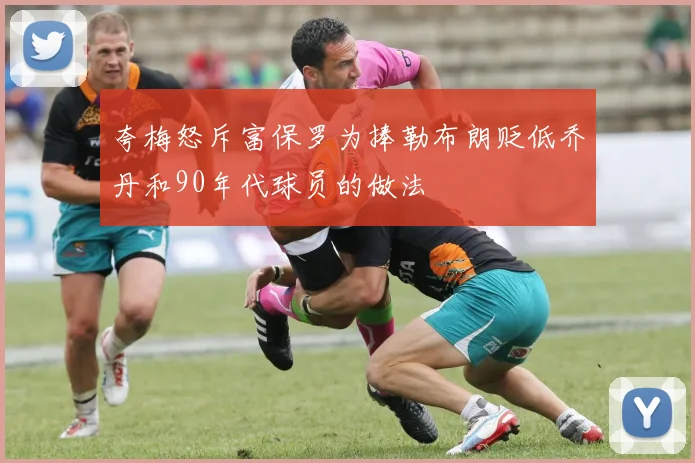 夸梅怒斥富保罗为捧勒布朗贬低乔丹和90年代球员的做法