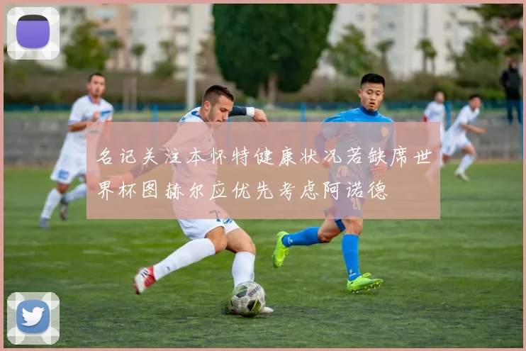 名记关注本怀特健康状况若缺席世界杯图赫尔应优先考虑阿诺德