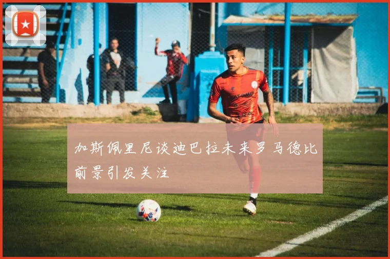 加斯佩里尼谈迪巴拉未来罗马德比前景引发关注