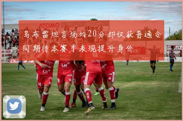 乌布雷坦言场均20分却仅获普通合同期待本赛季表现提升身价