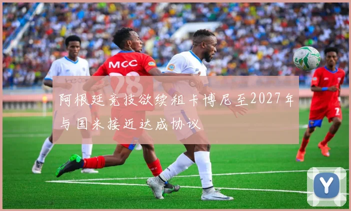 阿根廷竞技欲续租卡博尼至2027年与国米接近达成协议