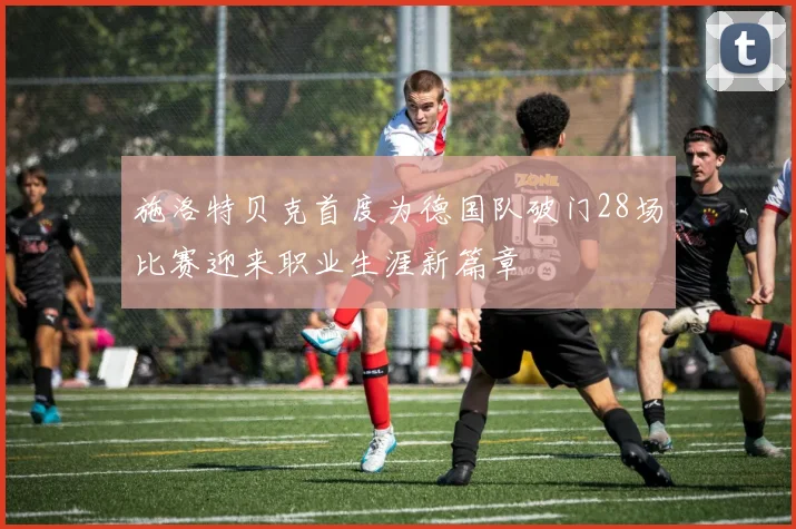 施洛特贝克首度为德国队破门28场比赛迎来职业生涯新篇章